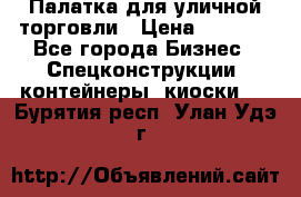 Палатка для уличной торговли › Цена ­ 6 000 - Все города Бизнес » Спецконструкции, контейнеры, киоски   . Бурятия респ.,Улан-Удэ г.